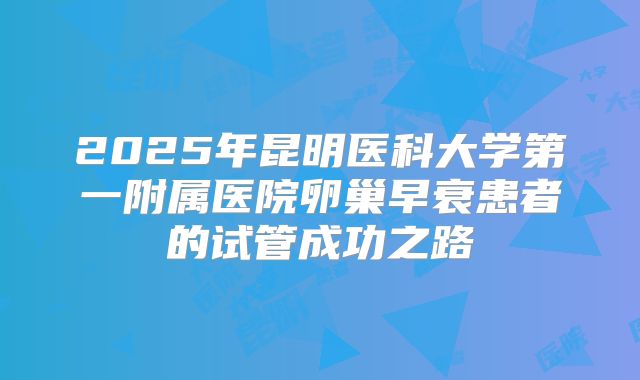 2025年昆明医科大学第一附属医院卵巢早衰患者的试管成功之路