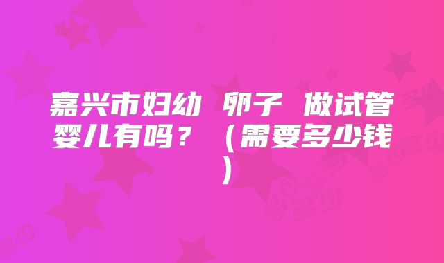 嘉兴市妇幼 卵子 做试管婴儿有吗？（需要多少钱）