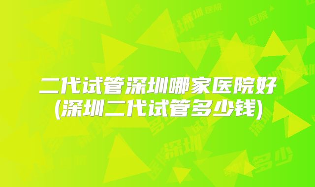 二代试管深圳哪家医院好(深圳二代试管多少钱)