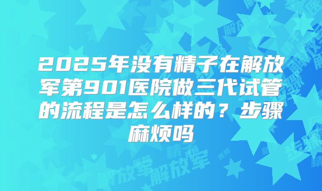 2025年没有精子在解放军第901医院做三代试管的流程是怎么样的？步骤麻烦吗
