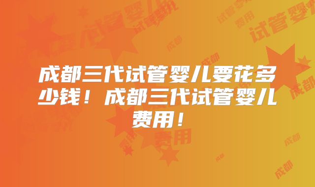 成都三代试管婴儿要花多少钱！成都三代试管婴儿费用！