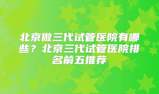 北京做三代试管医院有哪些？北京三代试管医院排名前五推荐