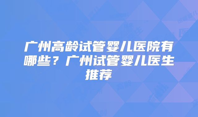 广州高龄试管婴儿医院有哪些？广州试管婴儿医生推荐
