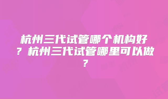 杭州三代试管哪个机构好？杭州三代试管哪里可以做？