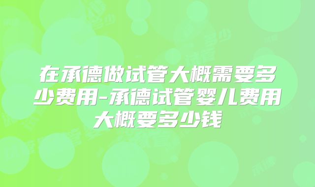 在承德做试管大概需要多少费用-承德试管婴儿费用大概要多少钱