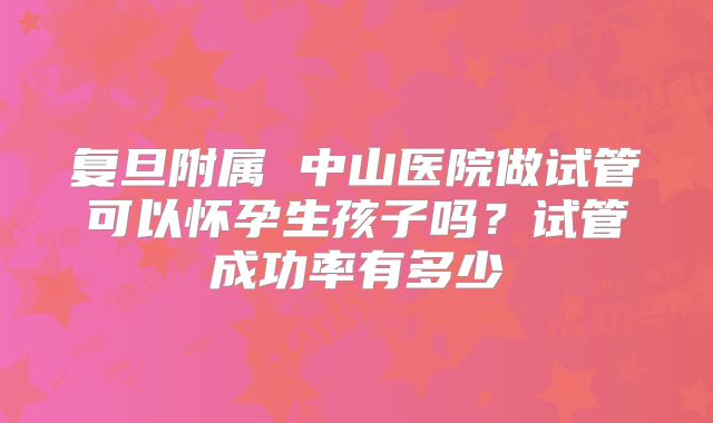 复旦附属 中山医院做试管可以怀孕生孩子吗?试管成功率有多少