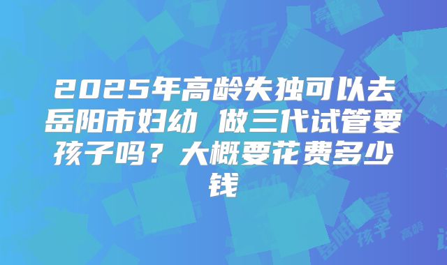 2025年高龄失独可以去岳阳市妇幼 做三代试管要孩子吗？大概要花费多少钱
