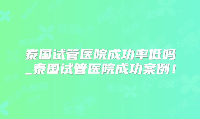 泰国试管医院成功率低吗_泰国试管医院成功案例！