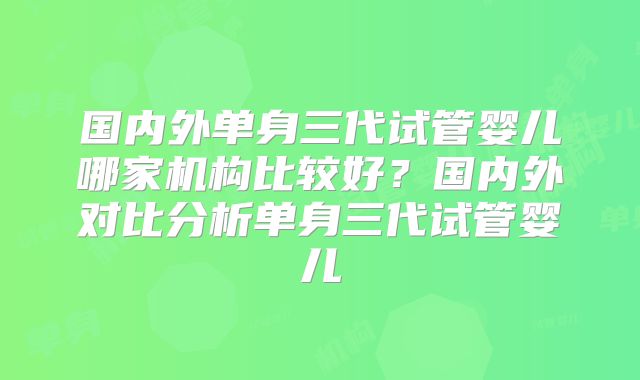 国内外单身三代试管婴儿哪家机构比较好？国内外对比分析单身三代试管婴儿