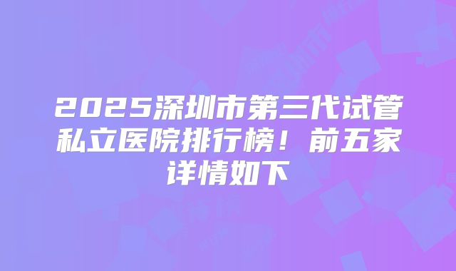2025深圳市第三代试管私立医院排行榜!前五家详情如下