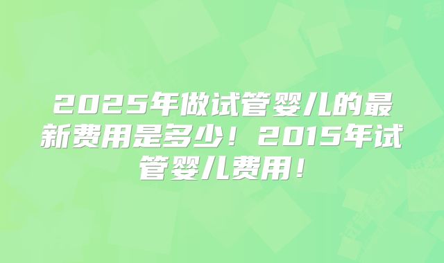 2025年做试管婴儿的最新费用是多少!2015年试管婴儿费用!