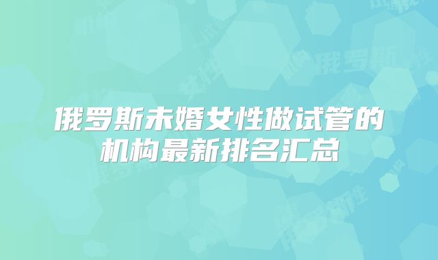 俄罗斯未婚女性做试管的机构最新排名汇总