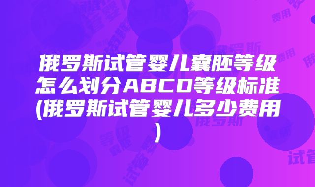 俄罗斯试管婴儿囊胚等级怎么划分ABCD等级标准(俄罗斯试管婴儿多少费用)
