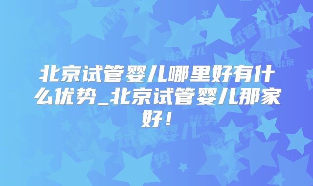 北京试管婴儿哪里好有什么优势_北京试管婴儿那家好！