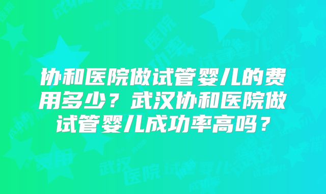 协和医院做试管婴儿的费用多少？武汉协和医院做试管婴儿成功率高吗？