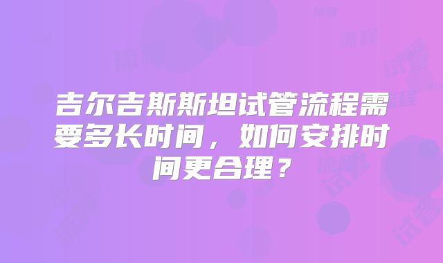 吉尔吉斯斯坦试管流程需要多长时间,如何安排时间更合理?