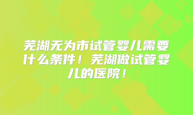 芜湖无为市试管婴儿需要什么条件！芜湖做试管婴儿的医院！