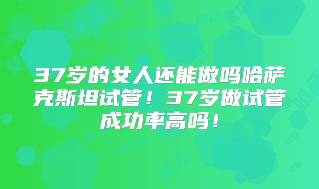 37岁的女人还能做吗哈萨克斯坦试管！37岁做试管成功率高吗！