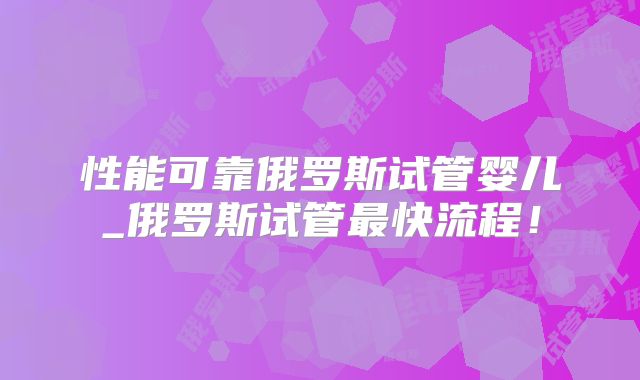 性能可靠俄罗斯试管婴儿_俄罗斯试管最快流程！