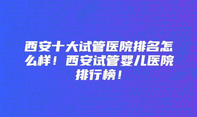 西安十大试管医院排名怎么样！西安试管婴儿医院排行榜！