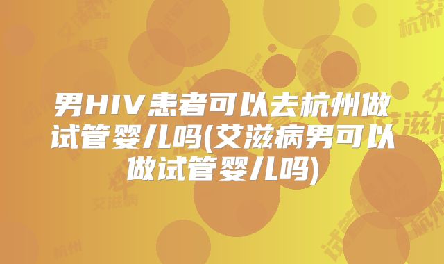 男HIV患者可以去杭州做试管婴儿吗(艾滋病男可以做试管婴儿吗)