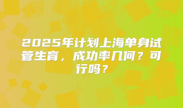 2025年计划上海单身试管生育,成功率几何?可行吗?