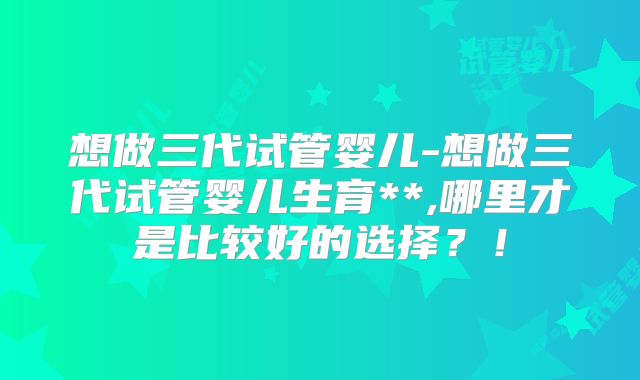 想做三代试管婴儿-想做三代试管婴儿生育**,哪里才是比较好的选择？！