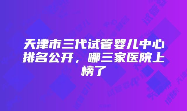 天津市三代试管婴儿中心排名公开，哪三家医院上榜了