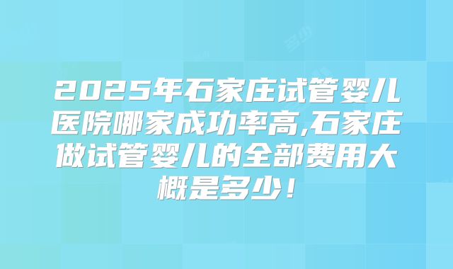 2025年石家庄试管婴儿医院哪家成功率高,石家庄做试管婴儿的全部费用大概是多少!