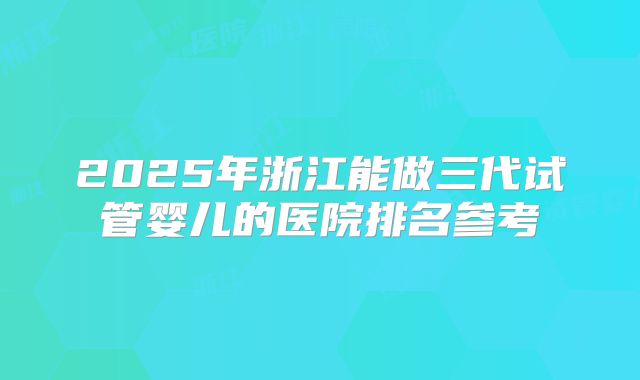2025年浙江能做三代试管婴儿的医院排名参考