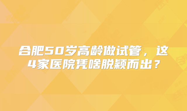 合肥50岁高龄做试管，这4家医院凭啥脱颖而出？
