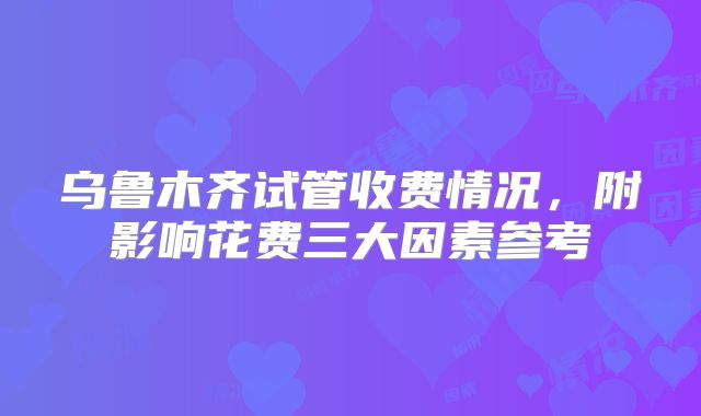 乌鲁木齐试管收费情况，附影响花费三大因素参考
