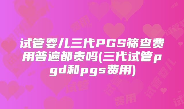 试管婴儿三代PGS筛查费用普遍都贵吗(三代试管pgd和pgs费用)