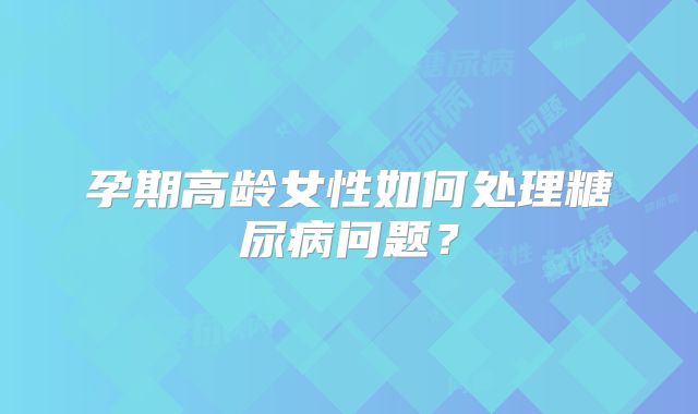 孕期高龄女性如何处理糖尿病问题?