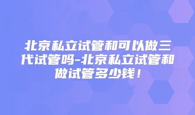北京私立试管和可以做三代试管吗-北京私立试管和做试管多少钱！