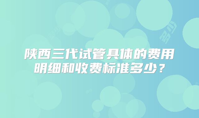 陕西三代试管具体的费用明细和收费标准多少？