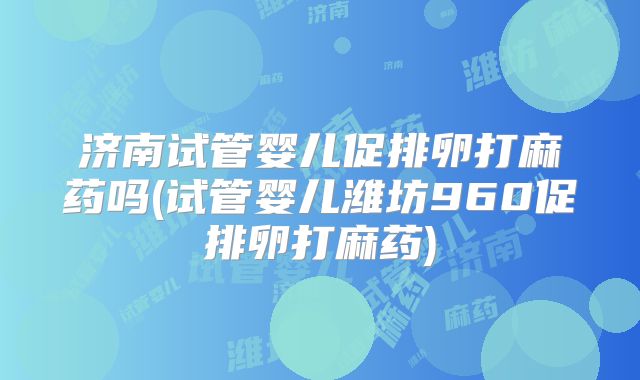 济南试管婴儿促排卵打麻药吗(试管婴儿潍坊960促排卵打麻药)
