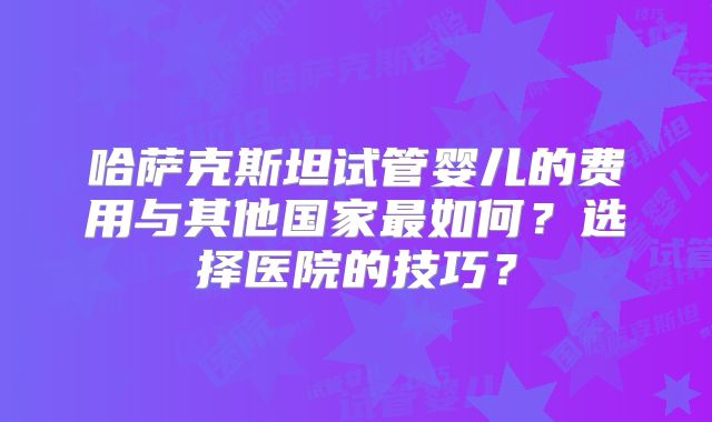 哈萨克斯坦试管婴儿的费用与其他国家最如何？选择医院的技巧？