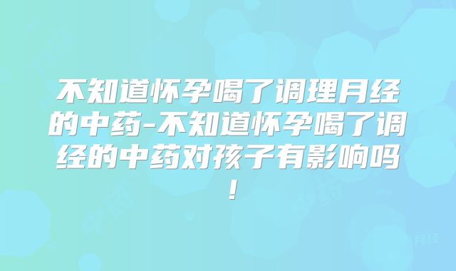 不知道怀孕喝了调理月经的中药-不知道怀孕喝了调经的中药对孩子有影响吗！