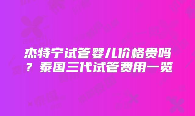 杰特宁试管婴儿价格贵吗?泰国三代试管费用一览