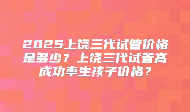 2025上饶三代试管价格是多少？上饶三代试管高成功率生孩子价格？