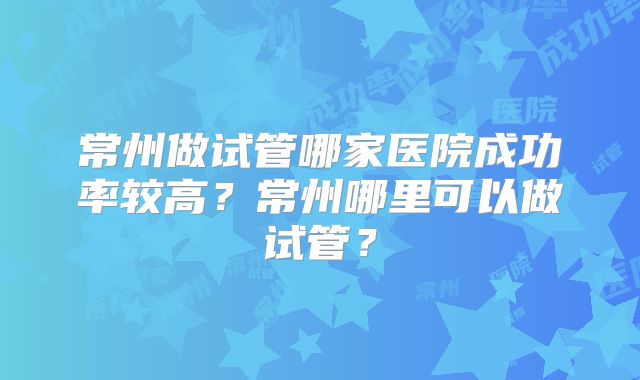 常州做试管哪家医院成功率较高?常州哪里可以做试管?