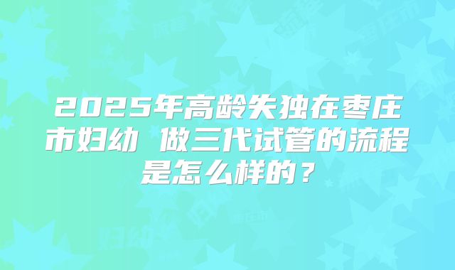 2025年高龄失独在枣庄市妇幼 做三代试管的流程是怎么样的？