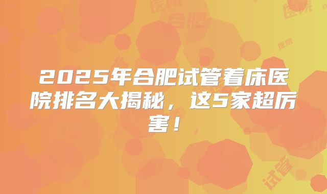 2025年合肥试管着床医院排名大揭秘,这5家超厉害!