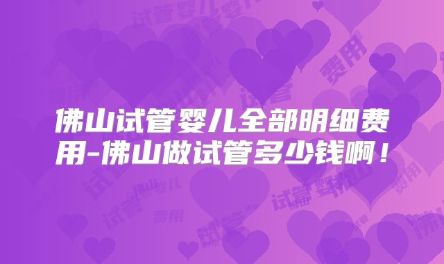 佛山试管婴儿全部明细费用-佛山做试管多少钱啊！