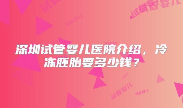 深圳试管婴儿医院介绍，冷冻胚胎要多少钱？