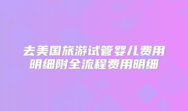 去美国旅游试管婴儿费用明细附全流程费用明细