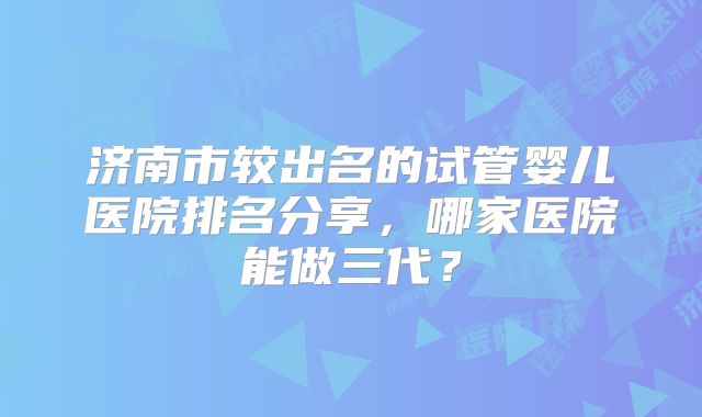 济南市较出名的试管婴儿医院排名分享，哪家医院能做三代？