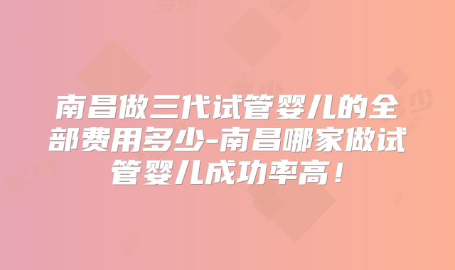 南昌做三代试管婴儿的全部费用多少-南昌哪家做试管婴儿成功率高！