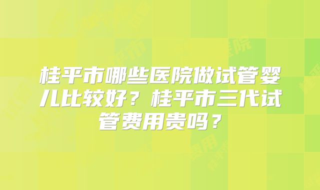 桂平市哪些医院做试管婴儿比较好？桂平市三代试管费用贵吗？